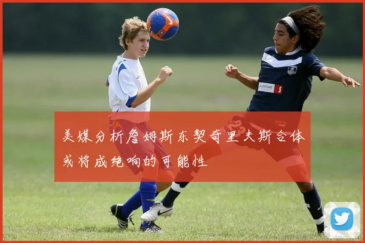 美媒分析詹姆斯东契奇里夫斯合体或将成绝响的可能性