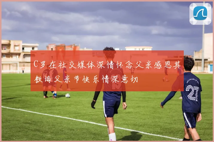 C罗在社交媒体深情怀念父亲感恩其教诲父亲节快乐情深意切