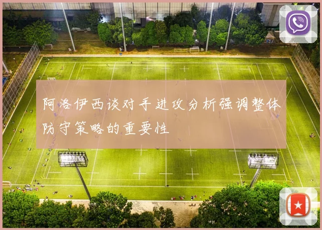 阿洛伊西谈对手进攻分析强调整体防守策略的重要性