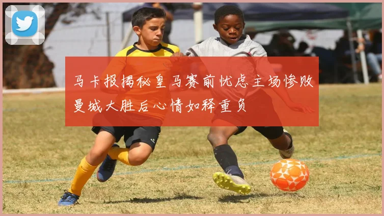 马卡报揭秘皇马赛前忧虑主场惨败曼城大胜后心情如释重负