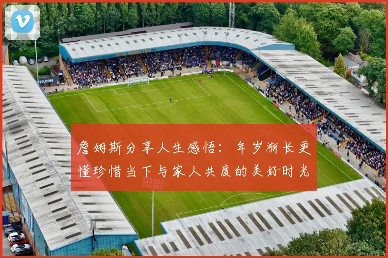 詹姆斯分享人生感悟：年岁渐长更懂珍惜当下与家人共度的美好时光