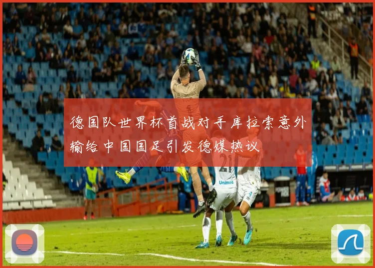 德国队世界杯首战对手库拉索意外输给中国国足引发德媒热议