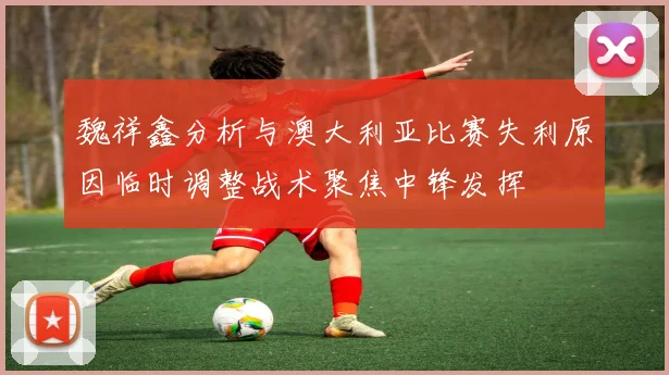 魏祥鑫分析与澳大利亚比赛失利原因临时调整战术聚焦中锋发挥