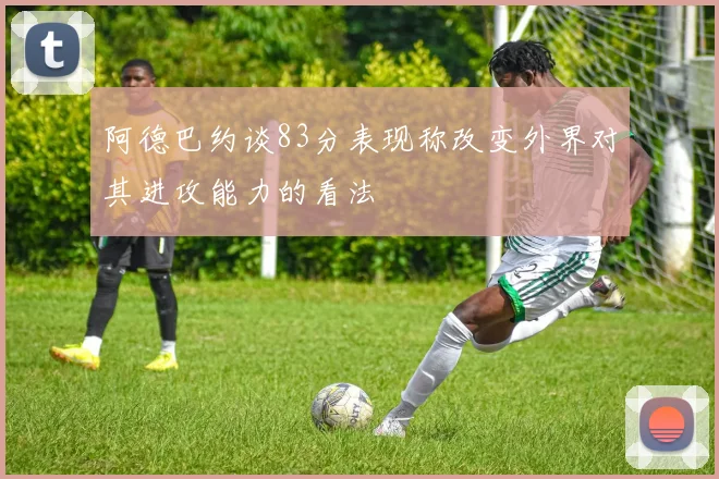 阿德巴约谈83分表现称改变外界对其进攻能力的看法
