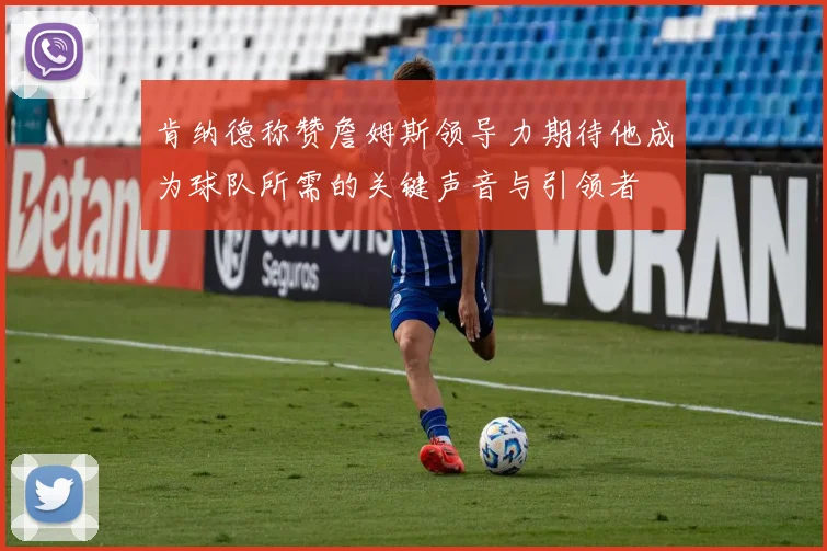 肯纳德称赞詹姆斯领导力期待他成为球队所需的关键声音与引领者