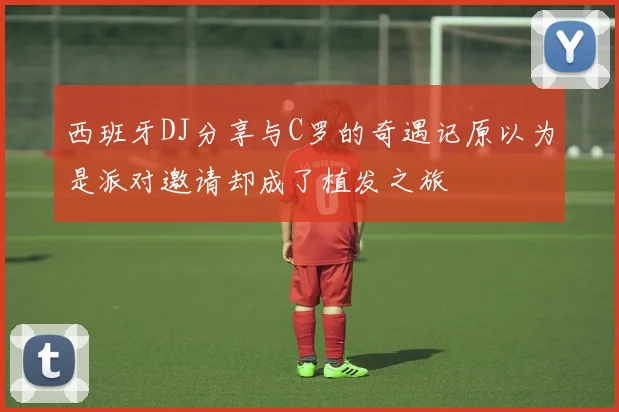 西班牙DJ分享与C罗的奇遇记原以为是派对邀请却成了植发之旅