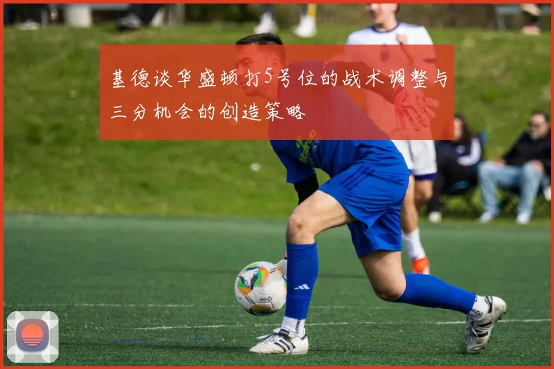 基德谈华盛顿打5号位的战术调整与三分机会的创造策略