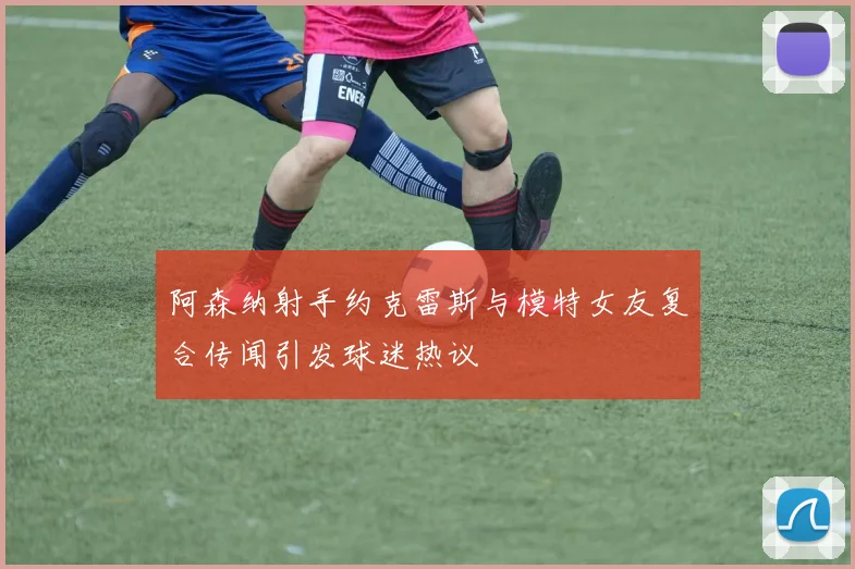 阿森纳射手约克雷斯与模特女友复合传闻引发球迷热议