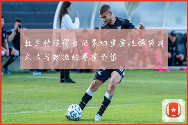 杜兰特谈得分记录的重要性强调持久力与数据的尊重价值