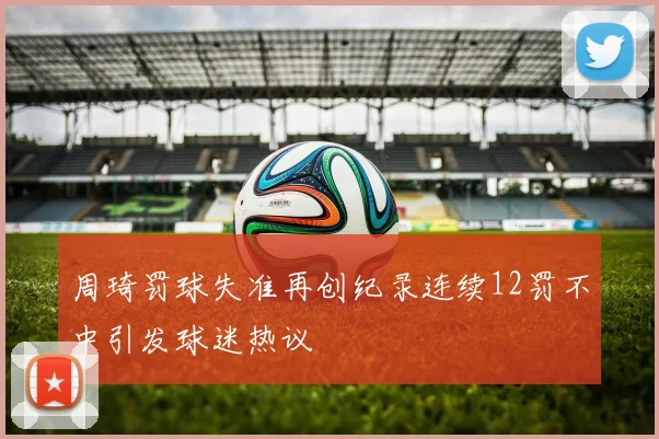 周琦罚球失准再创纪录连续12罚不中引发球迷热议