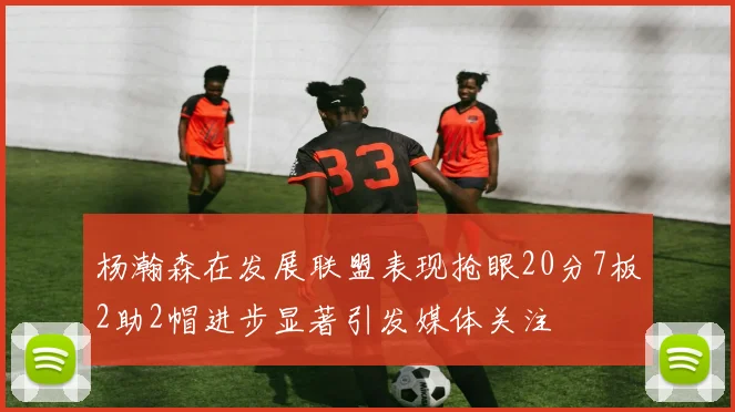 杨瀚森在发展联盟表现抢眼20分7板2助2帽进步显著引发媒体关注