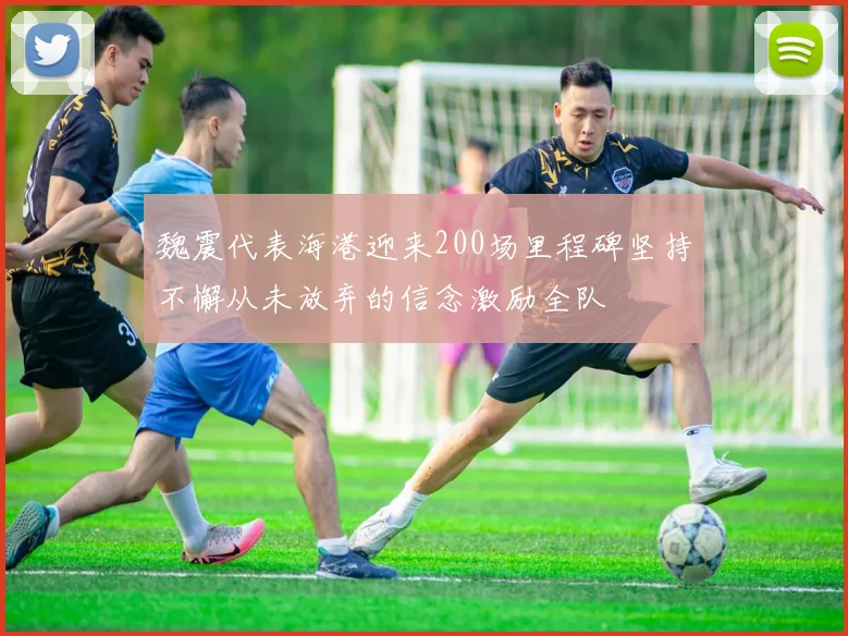 魏震代表海港迎来200场里程碑坚持不懈从未放弃的信念激励全队