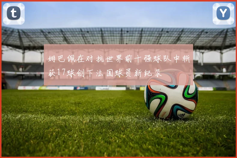 姆巴佩在对抗世界前十强球队中斩获17球创下法国球员新纪录